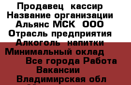 Продавец -кассир › Название организации ­ Альянс-МСК, ООО › Отрасль предприятия ­ Алкоголь, напитки › Минимальный оклад ­ 35 000 - Все города Работа » Вакансии   . Владимирская обл.,Муромский р-н